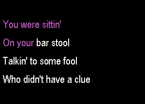 You were sittin'

On your bar stool

Talkin' to some fool
Who didn't have a clue