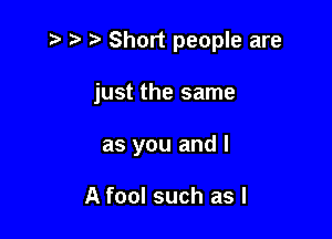 z t) Short people are

just the same

as you and I

A fool such as I