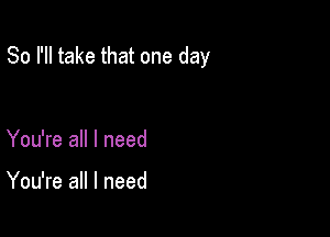 So I'll take that one day

You're all I need

You're all I need