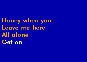 Honey when you
Leave me here

All alone
Get on