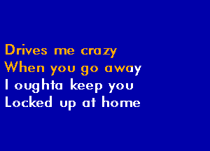 Drives me crazy
When you go away

I oughfo keep you
Locked up of home