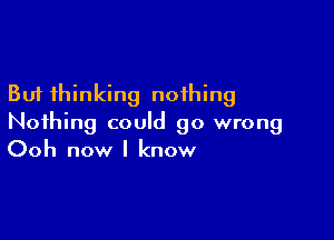 But thinking nothing

Nothing could go wrong
Ooh now I know
