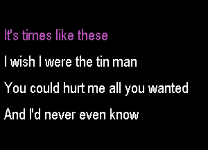 Ifs times like these

I wish I were the tin man

You could hurt me all you wanted

And I'd never even know