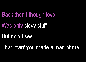 Back then I though love
Was only sissy stuff

But now I see

That lovin' you made a man of me