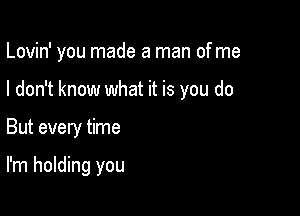 Lovin' you made a man of me

I don't know what it is you do
But every time

I'm holding you