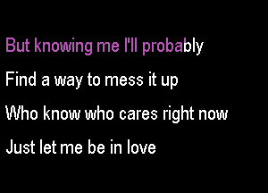 But knowing me I'll probably

Find a way to mess it up

Who know who cares right now

Just let me be in love