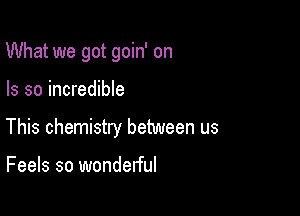 What we got goin' on

Is so incredible
This chemistry between us

Feels so wonderful