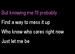 But knowing me I'll probably

Find a way to mess it up

Who know who cares right now

Just let me be