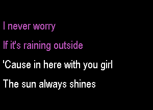 I never worry

If ifs raining outside

'Cause in here with you girl

The sun always shines