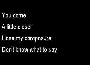 You come
A little closer

I lose my composure

Don't know what to say