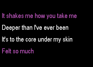 It shakes me how you take me

Deeper than I've ever been
lfs to the core under my skin

Felt so much