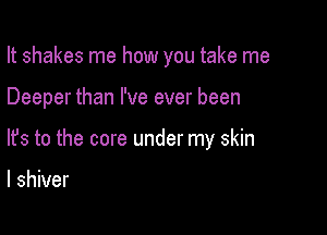 It shakes me how you take me

Deeper than I've ever been
lfs to the core under my skin

I shiver