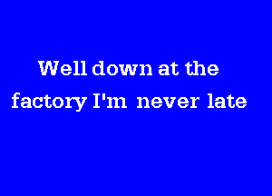 Well down at the

factory I'm never late