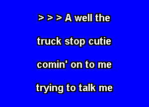 t' t' Awell the

truck stop cutie

comin' on to me

trying to talk me