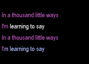 In a thousand little ways
I'm learning to say

In a thousand little ways

I'm learning to say