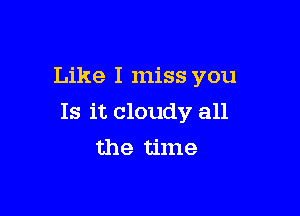 Like I miss you

Is it cloudy all
the time
