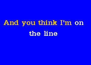 And you think I'm on

the line