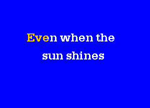 Even when the

sun shines
