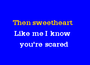 Then sweetheart
Like meI knowr

you're scared