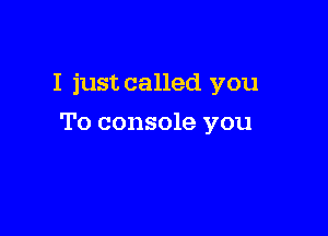 I just called you

To console you