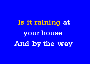 Is it raining at
your house

And by the way