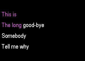 This is
The long good-bye
Somebody

Tell me why