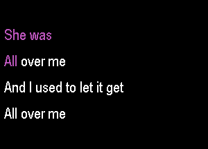 She was

All over me

And I used to let it get

All over me