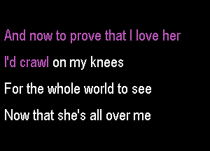 And now to prove that I love her

I'd crawl on my knees

For the whole world to see

Now that she's all over me