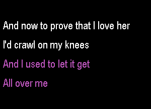 And now to prove that I love her

I'd crawl on my knees

And I used to let it get

All over me