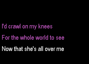 I'd crawl on my knees

For the whole world to see

Now that she's all over me