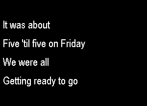 It was about

Five 'til five on Friday

We were all

Getting ready to go