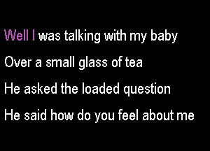 Well I was talking with my baby

Over a small glass of tea

He asked the loaded question

He said how do you feel about me