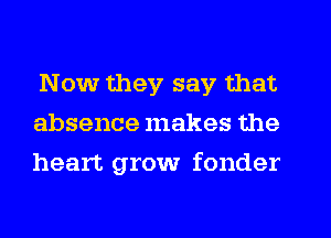 Now they say that
absence makes the
heart grow fonder