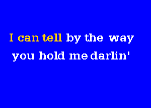 I can tell by the way

you hold me darlin'