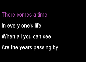 There comes a time
In every one's life

When all you can see

Are the years passing by