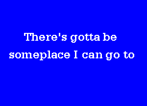 There's gotta be

someplace I can go to