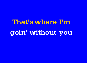 That's where I'm

goin' Without you