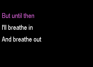 But until then

I'll breathe in

And breathe out