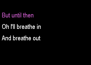 But until then
Oh I'll breathe in

And breathe out