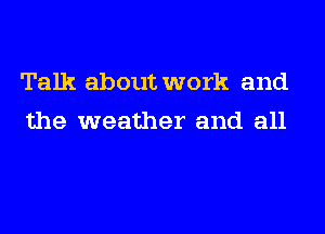 Talk about work and
the weather and all