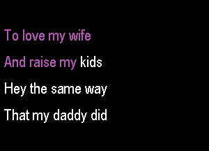 To love my wife

And raise my kids

Hey the same way
That my daddy did