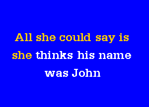 All she could say is
she thinks his name
was J ohn