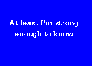 At least I'm strong

enough to know