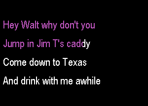 Hey Walt why don't you

Jump in Jim T's caddy

Come down to Texas

And drink with me awhile