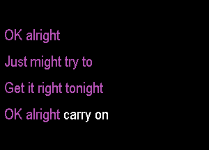 OK alright
Just might try to

Get it right tonight

OK alright carry on