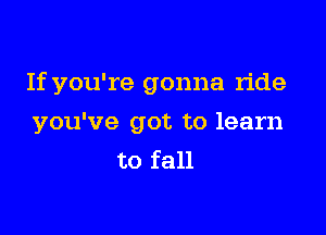 If you're gonna ride

you've got to learn
to fall