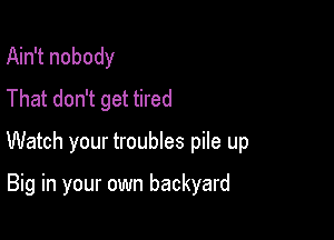 Ain't nobody
That don't get tired

Watch your troubles pile up

Big in your own backyard