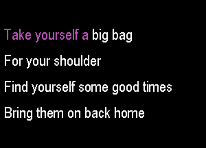 Take yourself a big bag

For your shoulder

Find yourself some good times

Bring them on back home