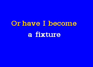 Or have I become

a fixture
