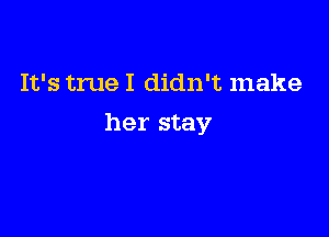 It's true I didn't make

her stay